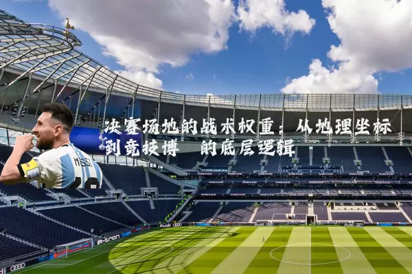 决赛场地的战术权重：从地理坐标到竞技博弈的底层逻辑